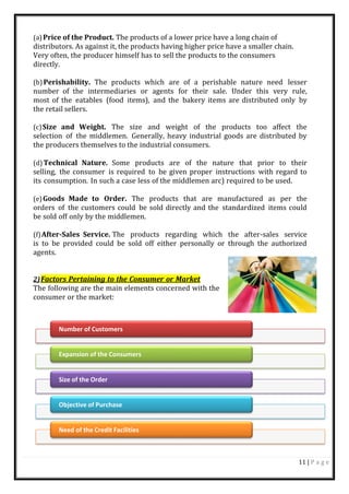 11 | P a g e
Number of Customers
Expansion of the Consumers
Size of the Order
Objective of Purchase
Need of the Credit Facilities
(a)Price of the Product. The products of a lower price have a long chain of
distributors. As against it, the products having higher price have a smaller chain.
Very often, the producer himself has to sell the products to the consumers
directly.
(b)Perishability. The products which are of a perishable nature need lesser
number of the intermediaries or agents for their sale. Under this very rule,
most of the eatables (food items), and the bakery items are distributed only by
the retail sellers.
(c)Size and Weight. The size and weight of the products too affect the
selection of the middlemen. Generally, heavy industrial goods are distributed by
the producers themselves to the industrial consumers.
(d)Technical Nature. Some products are of the nature that prior to their
selling, the consumer is required to be given proper instructions with regard to
its consumption. In such a case less of the middlemen arc) required to be used.
(e)Goods Made to Order. The products that are manufactured as per the
orders of the customers could be sold directly and the standardized items could
be sold off only by the middlemen.
(f)After-Sales Service. The products regarding which the after-sales service
is to be provided could be sold off either personally or through the authorized
agents.
2)Factors Pertaining to the Consumer or Market
The following are the main elements concerned with the
consumer or the market:
 
