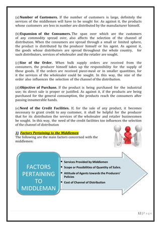 12 | P a g e
(a)Number of Customers. If the number of customers is large, definitely the
services of the middlemen will have to be sought for. As against it, the products
whose customers are less in number are distributed by the manufacturer himself.
(b)Expansion of the Consumers. The span over which are the customers
of any commodity spread over, also affects the selection of the channel of
distribution. When the consumers are spread through a small or limited sphere,
the product is distributed by the producer himself or his agent. As against it,
the goods whose distributors are spread throughout the whole country, for
such distributors, services of wholesaler and the retailer are sought.
(c)Size of the Order. When bulk supply orders are received from the
consumers, the producer himself takes up the responsibility for the supply of
these goods. If the orders are received piece-meal or in smaller quantities, for
it the services of the wholesaler could be sought. In this way, the size of the
order also influences the selection of the channel of the distribution.
(d)Objective of Purchase. If the product is being purchased for the industrial
use; its direct sale is proper or justified. As against it, if the products are being
purchased for the general consumption, the products reach the consumers after
passing innumerable hands.
(e)Need of the Credit Facilities. If, for the sale of any product, it becomes
necessary to grant credit to any customer, it shall be helpful for the producer
that for its distribution the services of the wholesaler and retailer businessmen
be sought. In this way, the need of the credit facilities too influences the selection
of the channel of distribution
3) Factors Pertaining to the Middlemen
The following are the main factors concerned with the
middlemen:
FACTORS
PERTAINING
TO
MIDDLEMAN
• Services Provided by Middlemen
• Scope or Possibilities of Quantity of Sales.
• Attitude of Agents towards the Producers'
Policies
• Cost of Channel of Distribution
 
