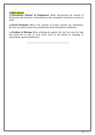 14 | P a g e
5)Other Factors
(a)Distribution Channel of Competitors. While determining the channel of
distribution, the channels of distribution of the competitors too must be borne in
mind.
(b)Social Viewpoint. What is the attitude of society towards the distribution,
this fact too must be kept into consideration while selecting the middlemen.
(c)Freedom of Altering. While selecting the agents, this fact too must be kept
into mind that in case of need, there must be the liberty of changing or
replacing the agents (middlemen).
 