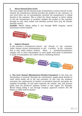 4 | P a g e
I. Direct Channel (Zero level)
The most simple and the shortest mode of distribution is direct channel. In this
channel, the manufacturer directly provides the product to the consumer. In
zero level there are no intermediaries involved, the manufacturer is selling
directly to the customer. This is called the 'direct channel’ or direct selling.
In this the manufacturer or producer supplies the product to the customer
through its own retail outlets and salesmen present there (e.g. Mc Donald,
Patanjali stores).
Example: Maruti Udyog selling it cars through NEXA company owned
showrooms is direct channel.
II. Indirect Channel:
In this channel, a manufacturer doesn’t sell directly to the consumer
rather chooses various intermediaries to sell a product to the consumer
that is why called indirect channel. When a manufacturer/producer
employs one or more intermediary to move goods from point of production
to point of consumption also called indirect marketing channel.
a. One level channel (Manufacturer-Retailer-Consumer): In this only one
intermediary is involved. Normally the manufacturer supply goods directly to
retail which finally sell to the end consumer. In this case the producer
ascertains the requirements of retailers at periodical intervals and goods are
supplied accordingly. As and when required, the retailer may also procure
goods from the producer's godown located in that region. For Example:
Maruti Udyog selling it cars through company approved retailers like DD
Motors is called indirect channel.
 