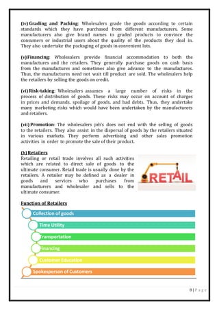 8 | P a g e
Collection of goods
Time Utility
Transportation
Financing
Customer Education
Spokesperson of Customers
(iv) Grading and Packing: Wholesalers grade the goods according to certain
standards which they have purchased from different manufacturers. Some
manufacturers also give brand names to graded products to convince the
consumers or industrial users about the quality of the products they deal in.
They also undertake the packaging of goods in convenient lots.
(v)Financing: Wholesalers provide financial accommodation to both the
manufactures and the retailers. They generally purchase goods on cash basis
from the manufactures and sometimes also give advance to the manufactures.
Thus, the manufactures need not wait till product are sold. The wholesalers help
the retailers by selling the goods on credit.
(vi) Risk-taking: Wholesalers assumes a large number of risks in the
process of distribution of goods. These risks may occur on account of charges
in prices and demands, spoilage of goods, and bad debts. Thus, they undertake
many marketing risks which would have been undertaken by the manufacturers
and retailers.
(vii) Promotion: The wholesalers job’s does not end with the selling of goods
to the retailers. They also assist in the dispersal of goods by the retailers situated
in various markets. They perform advertising and other sales promotion
activities in order to promote the sale of their product.
(b)Retailers
Retailing or retail trade involves all such activities
which are related to direct sale of goods to the
ultimate consumer. Retail trade is usually done by the
retailers. A retailer may be defined as a dealer in
goods and services who purchases from
manufacturers and wholesaler and sells to the
ultimate consumer.
Function of Retailers
 