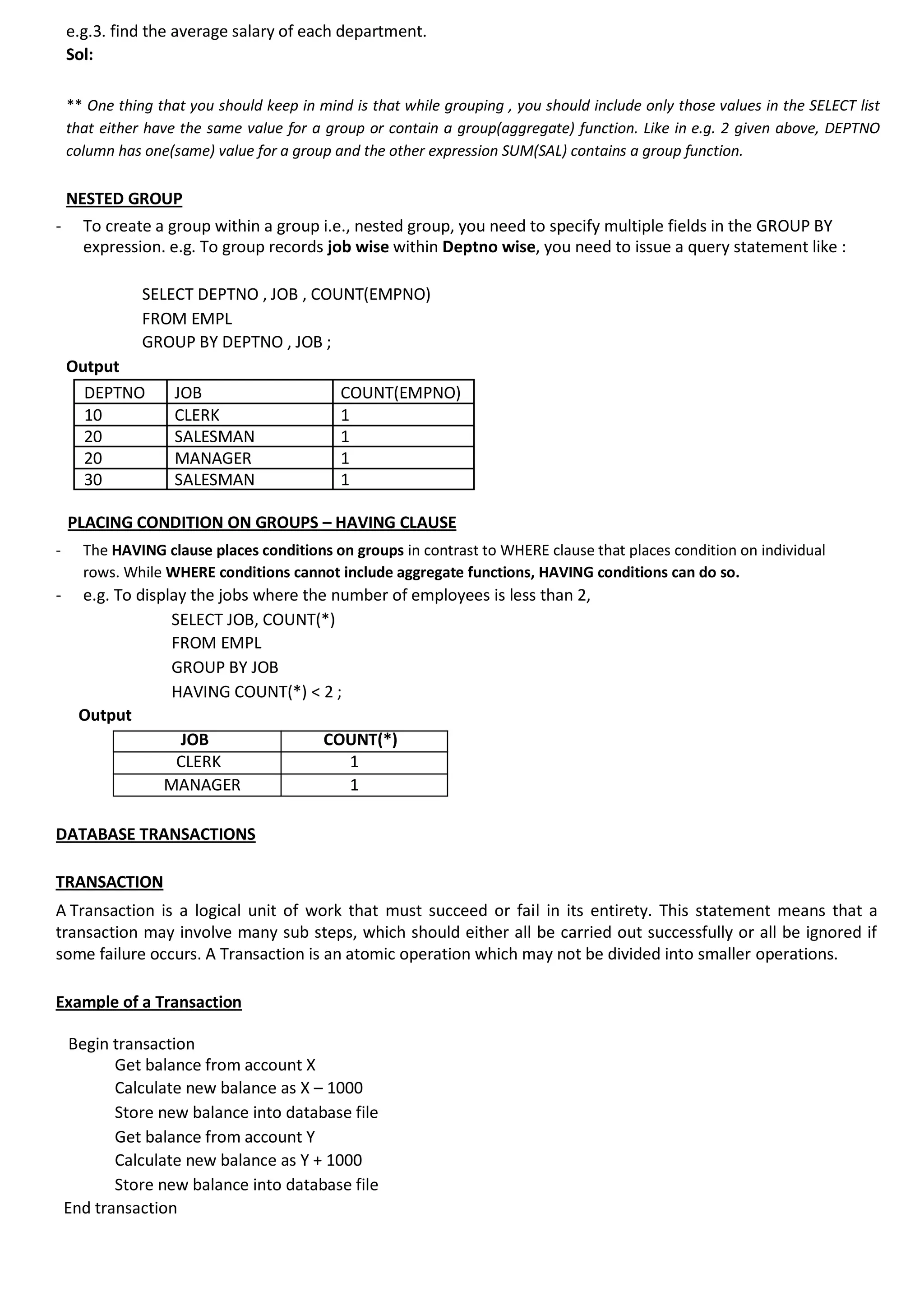 e.g.3. find the average salary of each department. Sol: ** One thing that you should keep in mind is that while grouping , you should include only those values in the SELECT list that either have the same value for a group or contain a group(aggregate) function. Like in e.g. 2 given above, DEPTNO column has one(same) value for a group and the other expression SUM(SAL) contains a group function. NESTED GROUP - To create a group within a group i.e., nested group, you need to specify multiple fields in the GROUP BY expression. e.g. To group records job wise within Deptno wise, you need to issue a query statement like : SELECT DEPTNO , JOB , COUNT(EMPNO) FROM EMPL GROUP BY DEPTNO , JOB ; Output DEPTNO JOB COUNT(EMPNO) 10 CLERK 1 20 SALESMAN 1 20 MANAGER 1 30 SALESMAN 1 PLACING CONDITION ON GROUPS – HAVING CLAUSE - The HAVING clause places conditions on groups in contrast to WHERE clause that places condition on individual rows. While WHERE conditions cannot include aggregate functions, HAVING conditions can do so. - e.g. To display the jobs where the number of employees is less than 2, SELECT JOB, COUNT(*) FROM EMPL GROUP BY JOB HAVING COUNT(*) < 2 ; Output JOB COUNT(*) CLERK 1 MANAGER 1 DATABASE TRANSACTIONS TRANSACTION A Transaction is a logical unit of work that must succeed or fail in its entirety. This statement means that a transaction may involve many sub steps, which should either all be carried out successfully or all be ignored if some failure occurs. A Transaction is an atomic operation which may not be divided into smaller operations. Example of a Transaction Begin transaction Get balance from account X Calculate new balance as X – 1000 Store new balance into database file Get balance from account Y Calculate new balance as Y + 1000 Store new balance into database file End transaction 