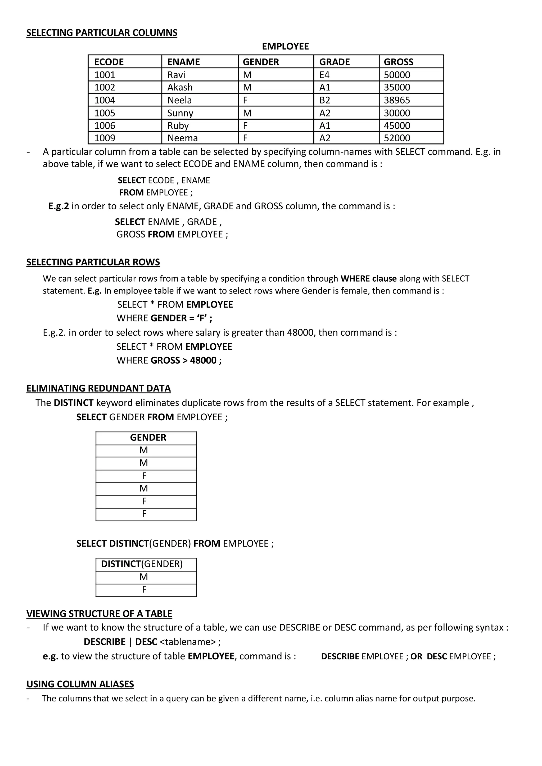 SELECTING PARTICULAR COLUMNS EMPLOYEE ECODE ENAME GENDER GRADE GROSS 1001 Ravi M E4 50000 1002 Akash M A1 35000 1004 Neela F B2 38965 1005 Sunny M A2 30000 1006 Ruby F A1 45000 1009 Neema F A2 52000 - A particular column from a table can be selected by specifying column-names with SELECT command. E.g. in above table, if we want to select ECODE and ENAME column, then command is : SELECT ECODE , ENAME FROM EMPLOYEE ; E.g.2 in order to select only ENAME, GRADE and GROSS column, the command is : SELECT ENAME , GRADE , GROSS FROM EMPLOYEE ; SELECTING PARTICULAR ROWS We can select particular rows from a table by specifying a condition through WHERE clause along with SELECT statement. E.g. In employee table if we want to select rows where Gender is female, then command is : SELECT * FROM EMPLOYEE WHERE GENDER = ‘F’ ; E.g.2. in order to select rows where salary is greater than 48000, then command is : SELECT * FROM EMPLOYEE WHERE GROSS > 48000 ; ELIMINATING REDUNDANT DATA The DISTINCT keyword eliminates duplicate rows from the results of a SELECT statement. For example , SELECT GENDER FROM EMPLOYEE ; GENDER M M F M F F SELECT DISTINCT(GENDER) FROM EMPLOYEE ; DISTINCT(GENDER) M F VIEWING STRUCTURE OF A TABLE - If we want to know the structure of a table, we can use DESCRIBE or DESC command, as per following syntax : DESCRIBE | DESC <tablename> ; e.g. to view the structure of table EMPLOYEE, command is : DESCRIBE EMPLOYEE ; OR DESC EMPLOYEE ; USING COLUMN ALIASES - The columns that we select in a query can be given a different name, i.e. column alias name for output purpose. 