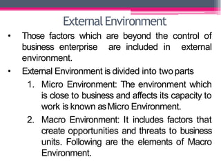 ExternalEnvironment
• Those factors which are beyond the control of
business enterprise are included in external
environment.
• External Environment is divided into twoparts
1. Micro Environment: The environment which
is close to business and affects its capacity to
work is known asMicro Environment.
2. Macro Environment: It includes factors that
create opportunities and threats to business
units. Following are the elements of Macro
Environment.
 