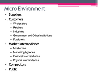 Micro Environment
• Suppliers
• Customers
– Wholesalers
– Retailers
– Industries
– Government and Other Institutions
– Foreigners
• Market Intermediaries
– Middleman
– MarketingAgencies
– Financial Intermediaries
– Physical Intermediaries
• Competitors
• Public
 