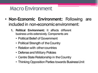 Macro Environment
• Non-Economic Environment: Following are
included in non-economicenvironment:
1. Political Environment: It affects different
business units extensively. Components are
• Political Belief of Government
• Political Strength of theCountry
• Relation with othercountries
• Defenseand Military Policies
• Centre StateRelationship in theCountry
• Thinking Opposition Parties towards BusinessUnit
 