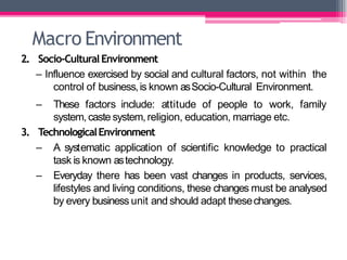 Macro Environment
2. Socio-CulturalEnvironment
– Influence exercised by social and cultural factors, not within the
control of business,is known asSocio-Cultural Environment.
family
– These factors include: attitude of people to work,
system,caste system,religion, education, marriage etc.
3. TechnologicalEnvironment
– A systematic application of scientific knowledge to practical
task is known astechnology.
– Everyday there has been vast changes in products, services,
lifestyles and living conditions, these changes must be analysed
by every business unit and should adapt thesechanges.
 
