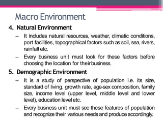 Macro Environment
4. Natural Environment
– It includes natural resources, weather, climatic conditions,
port facilities, topographical factors such as soil, sea, rivers,
rainfall etc.
– Every business unit must look for these factors before
choosing the location for theirbusiness.
5. DemographicEnvironment
– It is a study of perspective of population i.e. its size,
standard of living, growth rate, age-sex composition, family
size, income level (upper level, middle level and lower
level), education leveletc.
– Every business unit must see these features of population
and recognize their various needsand produceaccordingly.
 
