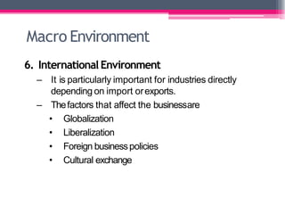 Macro Environment
6. InternationalEnvironment
– It is particularly important for industries directly
depending on import orexports.
– Thefactors that affect the businessare
• Globalization
• Liberalization
• Foreign businesspolicies
• Cultural exchange
 