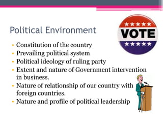 Political Environment
• Constitution of the country
• Prevailing political system
• Political ideology of ruling party
• Extent and nature of Government intervention
in business.
• Nature of relationship of our country with
foreign countries.
• Nature and profile of political leadership
 