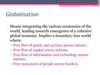 Globalisation
• Means integrating the various economies of the
world, leading towards emergence of a cohesive
global economy. Implies a boundary-less world
where:
▫ Free flow of goods and services across nations.
▫ Free flow of capital across nations.
▫ Free flow of information and technology across
nations.
▫ Free movement of people across borders.
 