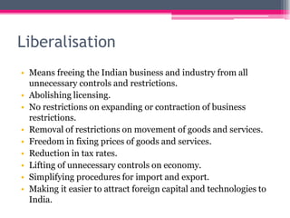 Liberalisation
• Means freeing the Indian business and industry from all
unnecessary controls and restrictions.
• Abolishing licensing.
• No restrictions on expanding or contraction of business
restrictions.
• Removal of restrictions on movement of goods and services.
• Freedom in fixing prices of goods and services.
• Reduction in tax rates.
• Lifting of unnecessary controls on economy.
• Simplifying procedures for import and export.
• Making it easier to attract foreign capital and technologies to
India.
 
