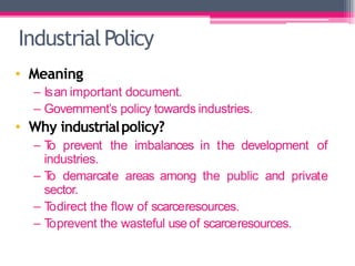 IndustrialPolicy
• Meaning
– Isan important document.
– Government’s policy towards industries.
• Why industrialpolicy?
– T
o prevent the imbalances in the development of
industries.
– T
o demarcate areas among the public and private
sector.
– T
odirect the flow of scarceresources.
– T
oprevent the wasteful use of scarceresources.
 