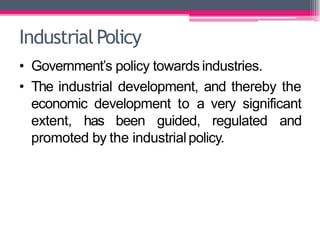 • Government’s policy towards industries.
• The industrial development, and thereby the
economic development to a very significant
extent, has been guided, regulated and
promoted by the industrialpolicy.
IndustrialPolicy
 