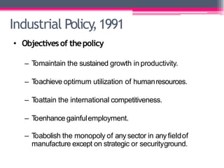 Industrial Policy,1991
• Objectivesof thepolicy
– T
omaintain the sustained growth in productivity.
– T
oachieve optimum utilization of humanresources.
– T
oattain the international competitiveness.
– T
oenhancegainfulemployment.
– T
oabolish the monopoly of anysector in anyfieldof
manufacture except on strategic or securityground.
 