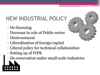NEW INDUSTRIAL POLICY
• De-licensing
• Decrease in role of Public sector
• Disinvestment
• Liberalisation of foreign capital
• Liberal policy for technical collaboration
• Setting up of FIPB
• De-reservation under small scale industries
 