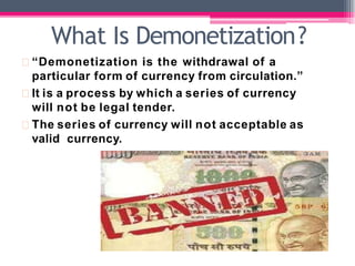 “Demonetization is the withdrawal of a
particular form of currency from circulation.”
It is a process by which a series of currency
will not be legal tender.
The series of currency will not acceptable as
valid currency.
What Is Demonetization?
 
