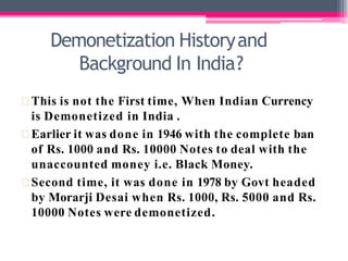 Demonetization Historyand
Background In India?
This is not the First time, When Indian Currency
is Demonetized in India .
Earlier it was done in 1946 with the complete ban
of Rs. 1000 and Rs. 10000 Notes to deal with the
unaccounted money i.e. Black Money.
Second time, it was done in 1978 by Govt headed
by Morarji Desai when Rs. 1000, Rs. 5000 and Rs.
10000 Notes were demonetized.
 