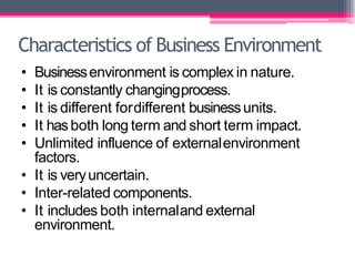 Characteristics of Business Environment
• Businessenvironment is complex in nature.
• It is constantly changingprocess.
• It is different fordifferent businessunits.
• It hasboth long term and short term impact.
• Unlimited influence of externalenvironment
factors.
• It is veryuncertain.
• Inter-related components.
• It includes both internaland external
environment.
 