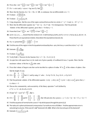 26. Prove that : 𝑡𝑎𝑛−1
(
1
12
) + tan−1
(
1
5
) + 𝑡𝑎𝑛−1
(
1
8
) + tan−1
(
1
7
) =
𝜋
4
27. If x = a sin t and y = a(cos t + log tan t/2), find
𝑑2 𝑦
𝑑𝑥2
.
28. Show that the function f(x) = | 𝑥 − 3|, 𝑥 ∈ | 𝑹 , is continuous but not differentiable at x = 3.
29. Evaluate : ∫
𝑠𝑖𝑛(𝑥−𝑎)
𝑠𝑖𝑛( 𝑥+𝑎)
dx.
30. Evaluate : ∫
𝑥2
(𝑥2+4)(𝑥2+9)
dx.
31. Using integration, find the area of the region enclosed between the two circles x2
+ y2
= 4 and (x – 2)2
+ y2
= 4.
32. Show that the differential equation 2ye x/y
dx + (y – 2x ex/y
) dy = 0 is homogeneous. Find the particular
Solution of this differential equation, given that x = 0 when y = 1.
33. Prove that 2 tan−1 (
1
5
) + sec−1(
5√2
7
) + 2 tan−1 (
1
8
) =
𝜋
4
34. Let A = {1, 2, 3,.......,9} and R be the relationinA  A definedby(a,b) R (c,d) if a + d = b + c for(a, b),(c, d) inA  A.
Prove that R isan equivalence relation.Alsoobtainthe equivalenceclass[(2,5)].
35. If y = xx
,prove that
𝑑2 𝑦
𝑑𝑥2
−
1
𝑦
(
𝑑𝑦
𝑑𝑥
)
2
−
𝑦
𝑥
= 0
36. Findthe area of the regioninthe firstquadrantenclosedbythe x- axis,the line y= x and the circle x2
+ y2
= 32.
37. Evaluate : ∫
𝑑𝑥
1+√ 𝑐𝑜𝑡𝑥
𝜋
3
𝜋
6
.
38. Evaluate: ∫
𝑑𝑥
𝑠𝑖𝑛𝑥−𝑠𝑖𝑛2𝑥
39. Verify Rolle’s Theorem for the function f(x) = x2
+ 2x – 8 x ∈ [-4, 2]
40. An open box with square base is to be made out of given quantity of cardboard of area c2
sq units. Show that the
maximum volume of the box is
𝑐3
6√3
cubic units.
41. Prove that volume of largest cone that can be inscribed in a sphere of radius ‘R’ is
8
27
of the volume of sphere. Also
find the height of cone.
42. If A = [
3 2 1
4 −1 2
7 3 −3
] find A-1
and by using A-1
solve : 3x+4y+7z=14, 2x-y+3z=4 , x+2y-3z=0
43. Find the particular solution of the differential equation : (x dy – y dx) y sin
𝑦
𝑥
= (y dx + x dy) x cos
𝑦
𝑥
, given that y =
𝜋, when x = 3.
44. Discuss the commutativity and associativity of the binary operation * on R defined by
a * b = a + b + ab, for all a,b ∈ R.
45. If (tan-1x)2 + (cot-1x)2 =
5𝜋2
8
, find x
46. If A = [
1 −1 0
2 3 4
0 1 2
] and B = [
2 2 −4
−4 2 −4
2 −1 5
] , find AB and solve the system x – y = 3, 2x + 3y + 4z = 17, y + 2z = 7.
47. Findthe equationof normal tothe curve x2
= 4y whichpassesthroughthe point(1,2)
48. The radiusof a spherical diamondismeasuredas7 cm withan error of 0.04cm . findthe approximate errorin
calculatingitsvolume.If the costof 1 c𝒎 𝟑 diamondisRs 1000, What isthe losstobuyerof the diamond?
49. Evaluate:∫
𝑥2
( 𝑥 𝑠𝑖𝑛 𝑥+𝑐𝑜𝑠 𝑥)2 dx
 