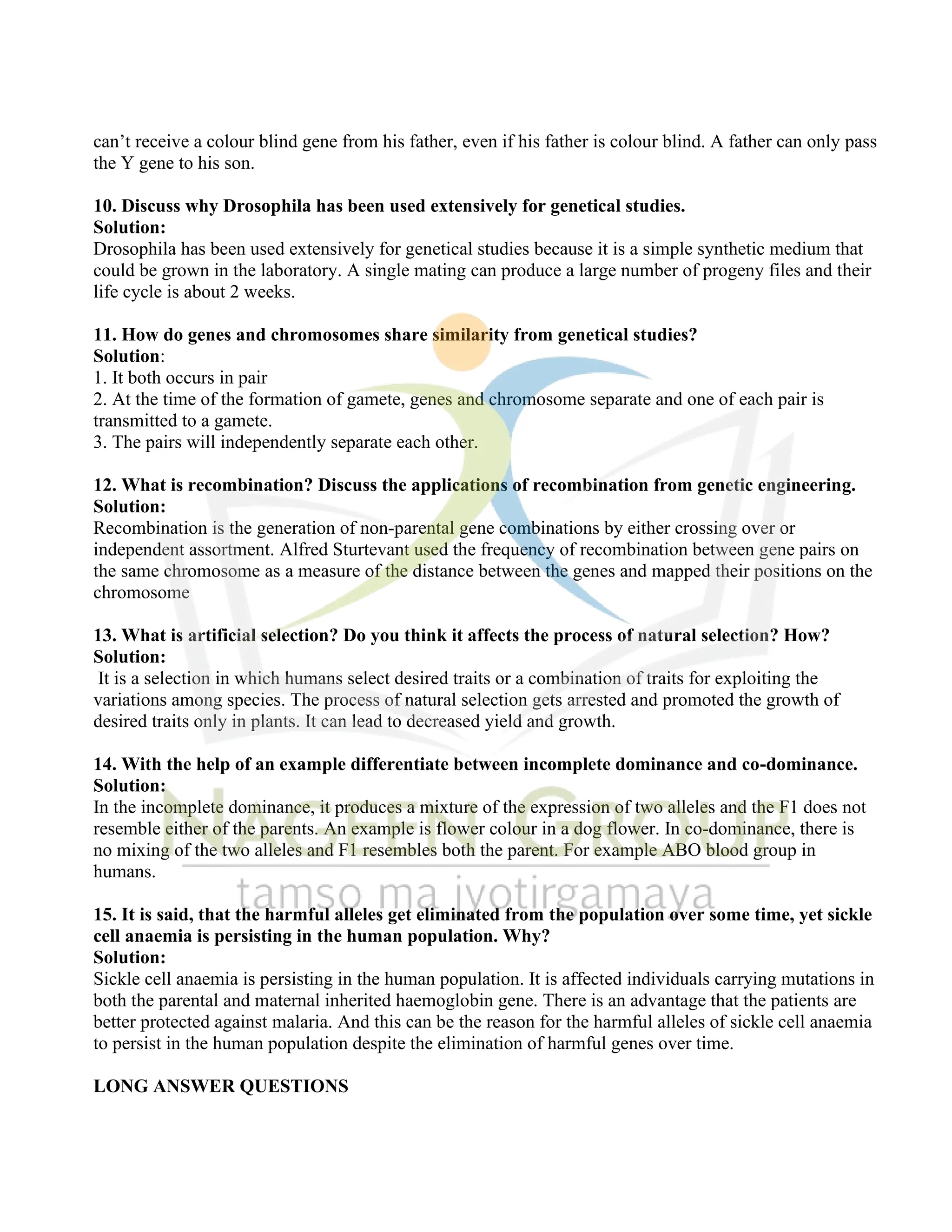 can’t receive a colour blind gene from his father, even if his father is colour blind. A father can only pass
the Y gene to his son.
10. Discuss why Drosophila has been used extensively for genetical studies.
Solution:
Drosophila has been used extensively for genetical studies because it is a simple synthetic medium that
could be grown in the laboratory. A single mating can produce a large number of progeny files and their
life cycle is about 2 weeks.
11. How do genes and chromosomes share similarity from genetical studies?
Solution:
1. It both occurs in pair
2. At the time of the formation of gamete, genes and chromosome separate and one of each pair is
transmitted to a gamete.
3. The pairs will independently separate each other.
12. What is recombination? Discuss the applications of recombination from genetic engineering.
Solution:
Recombination is the generation of non-parental gene combinations by either crossing over or
independent assortment. Alfred Sturtevant used the frequency of recombination between gene pairs on
the same chromosome as a measure of the distance between the genes and mapped their positions on the
chromosome
13. What is artificial selection? Do you think it affects the process of natural selection? How?
Solution:
It is a selection in which humans select desired traits or a combination of traits for exploiting the
variations among species. The process of natural selection gets arrested and promoted the growth of
desired traits only in plants. It can lead to decreased yield and growth.
14. With the help of an example differentiate between incomplete dominance and co-dominance.
Solution:
In the incomplete dominance, it produces a mixture of the expression of two alleles and the F1 does not
resemble either of the parents. An example is flower colour in a dog flower. In co-dominance, there is
no mixing of the two alleles and F1 resembles both the parent. For example ABO blood group in
humans.
15. It is said, that the harmful alleles get eliminated from the population over some time, yet sickle
cell anaemia is persisting in the human population. Why?
Solution:
Sickle cell anaemia is persisting in the human population. It is affected individuals carrying mutations in
both the parental and maternal inherited haemoglobin gene. There is an advantage that the patients are
better protected against malaria. And this can be the reason for the harmful alleles of sickle cell anaemia
to persist in the human population despite the elimination of harmful genes over time.
LONG ANSWER QUESTIONS
 