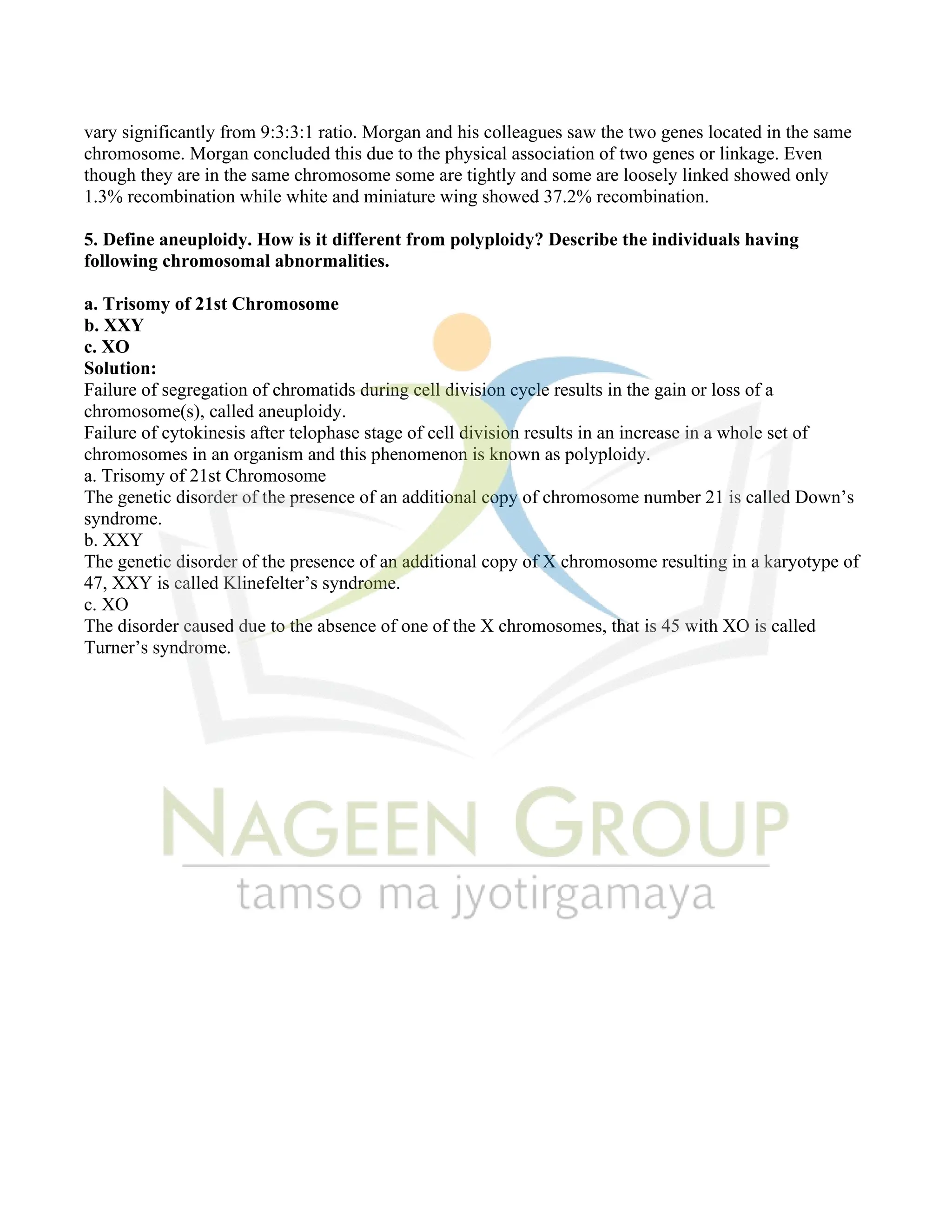 vary significantly from 9:3:3:1 ratio. Morgan and his colleagues saw the two genes located in the same
chromosome. Morgan concluded this due to the physical association of two genes or linkage. Even
though they are in the same chromosome some are tightly and some are loosely linked showed only
1.3% recombination while white and miniature wing showed 37.2% recombination.
5. Define aneuploidy. How is it different from polyploidy? Describe the individuals having
following chromosomal abnormalities.
a. Trisomy of 21st Chromosome
b. XXY
c. XO
Solution:
Failure of segregation of chromatids during cell division cycle results in the gain or loss of a
chromosome(s), called aneuploidy.
Failure of cytokinesis after telophase stage of cell division results in an increase in a whole set of
chromosomes in an organism and this phenomenon is known as polyploidy.
a. Trisomy of 21st Chromosome
The genetic disorder of the presence of an additional copy of chromosome number 21 is called Down’s
syndrome.
b. XXY
The genetic disorder of the presence of an additional copy of X chromosome resulting in a karyotype of
47, XXY is called Klinefelter’s syndrome.
c. XO
The disorder caused due to the absence of one of the X chromosomes, that is 45 with XO is called
Turner’s syndrome.
 