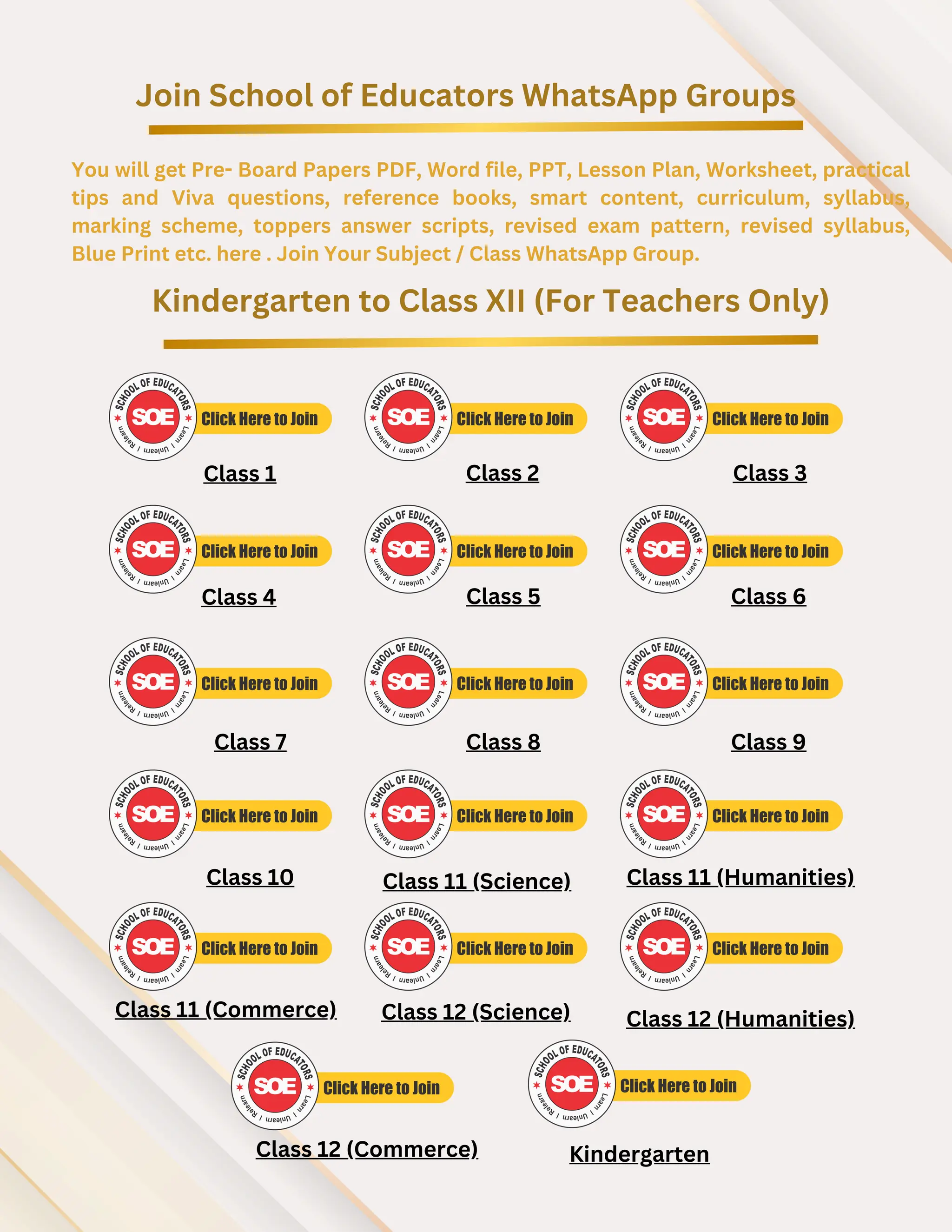 Join School of Educators WhatsApp Groups
You will get Pre- Board Papers PDF, Word file, PPT, Lesson Plan, Worksheet, practical
tips and Viva questions, reference books, smart content, curriculum, syllabus,
marking scheme, toppers answer scripts, revised exam pattern, revised syllabus,
Blue Print etc. here . Join Your Subject / Class WhatsApp Group.
Kindergarten to Class XII (For Teachers Only)
Class 1 Class 2 Class 3
Class 4 Class 5 Class 6
Class 7 Class 8 Class 9
Class 10 Class 11 (Science) Class 11 (Humanities)
Class 11 (Commerce)
Class 12 (Commerce)
Class 12 (Science) Class 12 (Humanities)
Kindergarten
 