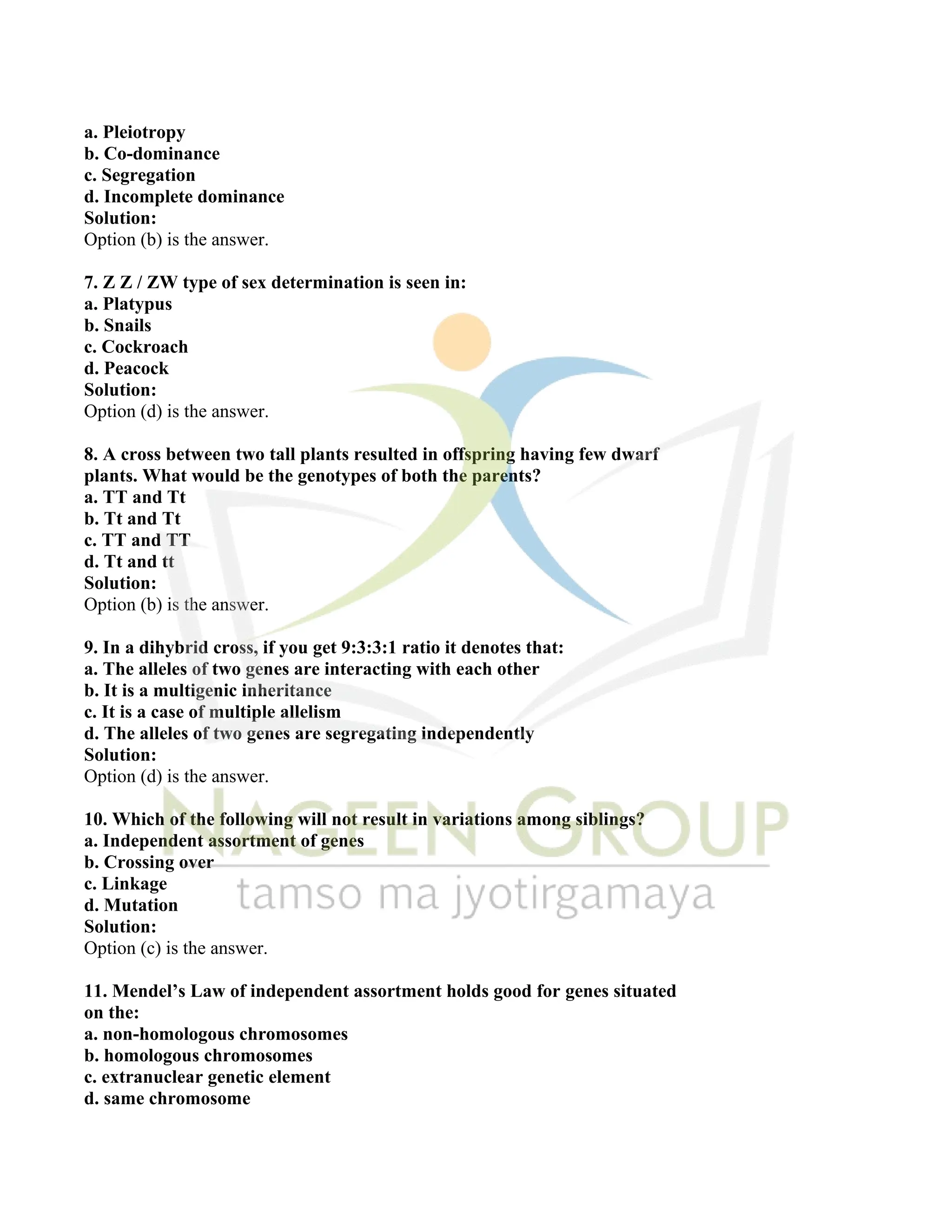 a. Pleiotropy
b. Co-dominance
c. Segregation
d. Incomplete dominance
Solution:
Option (b) is the answer.
7. Z Z / ZW type of sex determination is seen in:
a. Platypus
b. Snails
c. Cockroach
d. Peacock
Solution:
Option (d) is the answer.
8. A cross between two tall plants resulted in offspring having few dwarf
plants. What would be the genotypes of both the parents?
a. TT and Tt
b. Tt and Tt
c. TT and TT
d. Tt and tt
Solution:
Option (b) is the answer.
9. In a dihybrid cross, if you get 9:3:3:1 ratio it denotes that:
a. The alleles of two genes are interacting with each other
b. It is a multigenic inheritance
c. It is a case of multiple allelism
d. The alleles of two genes are segregating independently
Solution:
Option (d) is the answer.
10. Which of the following will not result in variations among siblings?
a. Independent assortment of genes
b. Crossing over
c. Linkage
d. Mutation
Solution:
Option (c) is the answer.
11. Mendel’s Law of independent assortment holds good for genes situated
on the:
a. non-homologous chromosomes
b. homologous chromosomes
c. extranuclear genetic element
d. same chromosome
 