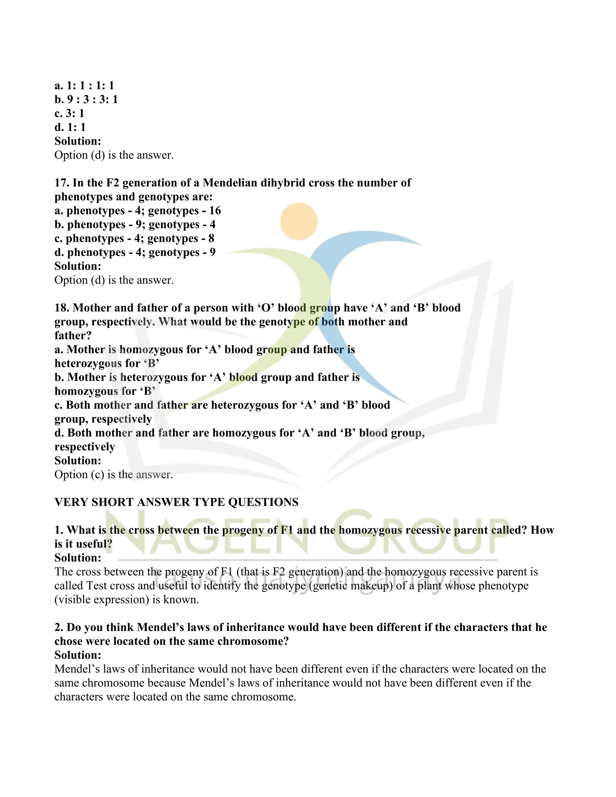 a. 1: 1 : 1: 1
b. 9 : 3 : 3: 1
c. 3: 1
d. 1: 1
Solution:
Option (d) is the answer.
17. In the F2 generation of a Mendelian dihybrid cross the number of
phenotypes and genotypes are:
a. phenotypes - 4; genotypes - 16
b. phenotypes - 9; genotypes - 4
c. phenotypes - 4; genotypes - 8
d. phenotypes - 4; genotypes - 9
Solution:
Option (d) is the answer.
18. Mother and father of a person with ‘O’ blood group have ‘A’ and ‘B’ blood
group, respectively. What would be the genotype of both mother and
father?
a. Mother is homozygous for ‘A’ blood group and father is
heterozygous for ‘B’
b. Mother is heterozygous for ‘A’ blood group and father is
homozygous for ‘B’
c. Both mother and father are heterozygous for ‘A’ and ‘B’ blood
group, respectively
d. Both mother and father are homozygous for ‘A’ and ‘B’ blood group,
respectively
Solution:
Option (c) is the answer.
VERY SHORT ANSWER TYPE QUESTIONS
1. What is the cross between the progeny of F1 and the homozygous recessive parent called? How
is it useful?
Solution:
The cross between the progeny of F1 (that is F2 generation) and the homozygous recessive parent is
called Test cross and useful to identify the genotype (genetic makeup) of a plant whose phenotype
(visible expression) is known.
2. Do you think Mendel’s laws of inheritance would have been different if the characters that he
chose were located on the same chromosome?
Solution:
Mendel’s laws of inheritance would not have been different even if the characters were located on the
same chromosome because Mendel’s laws of inheritance would not have been different even if the
characters were located on the same chromosome.
 