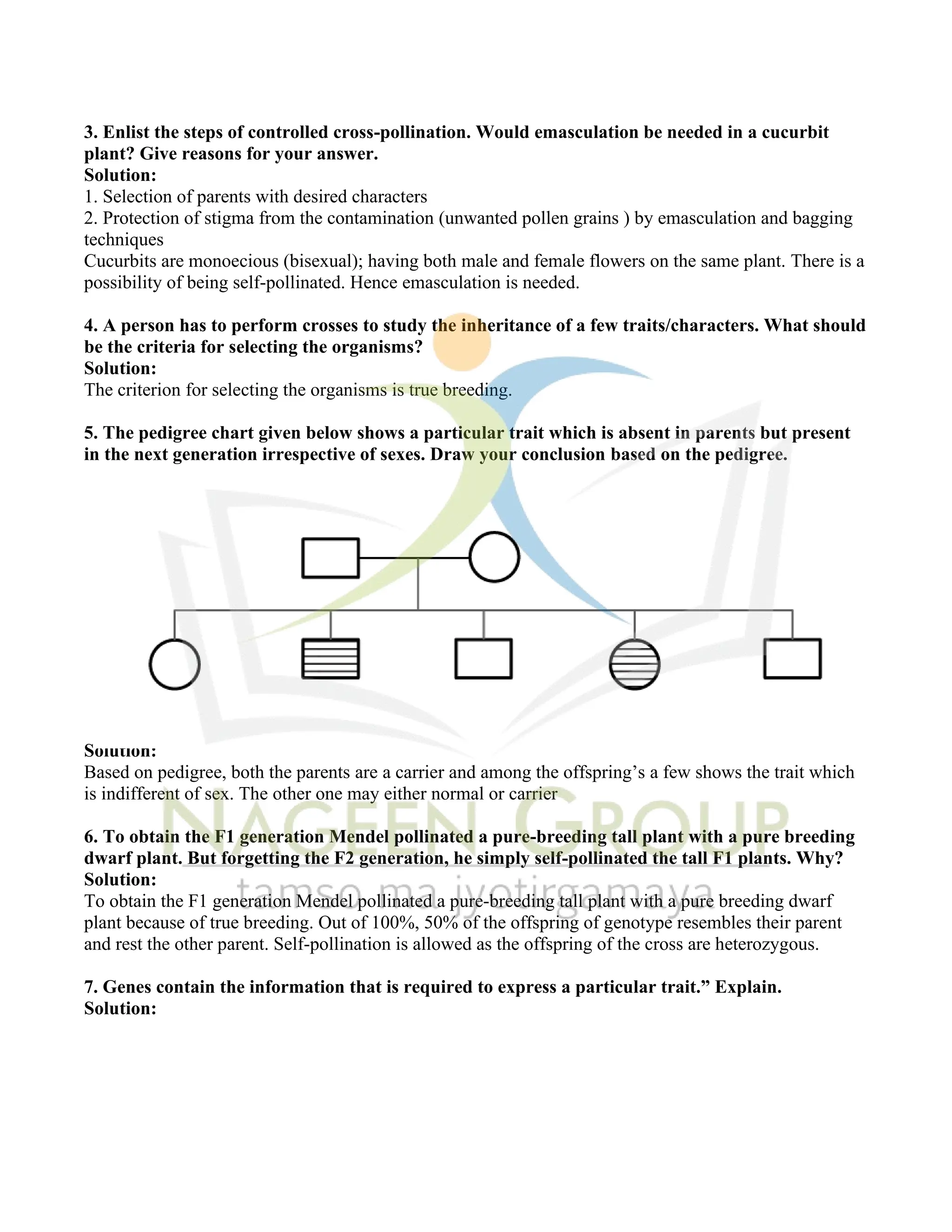 3. Enlist the steps of controlled cross-pollination. Would emasculation be needed in a cucurbit
plant? Give reasons for your answer.
Solution:
1. Selection of parents with desired characters
2. Protection of stigma from the contamination (unwanted pollen grains ) by emasculation and bagging
techniques
Cucurbits are monoecious (bisexual); having both male and female flowers on the same plant. There is a
possibility of being self-pollinated. Hence emasculation is needed.
4. A person has to perform crosses to study the inheritance of a few traits/characters. What should
be the criteria for selecting the organisms?
Solution:
The criterion for selecting the organisms is true breeding.
5. The pedigree chart given below shows a particular trait which is absent in parents but present
in the next generation irrespective of sexes. Draw your conclusion based on the pedigree.
Solution:
Based on pedigree, both the parents are a carrier and among the offspring’s a few shows the trait which
is indifferent of sex. The other one may either normal or carrier
6. To obtain the F1 generation Mendel pollinated a pure-breeding tall plant with a pure breeding
dwarf plant. But forgetting the F2 generation, he simply self-pollinated the tall F1 plants. Why?
Solution:
To obtain the F1 generation Mendel pollinated a pure-breeding tall plant with a pure breeding dwarf
plant because of true breeding. Out of 100%, 50% of the offspring of genotype resembles their parent
and rest the other parent. Self-pollination is allowed as the offspring of the cross are heterozygous.
7. Genes contain the information that is required to express a particular trait.” Explain.
Solution:
 