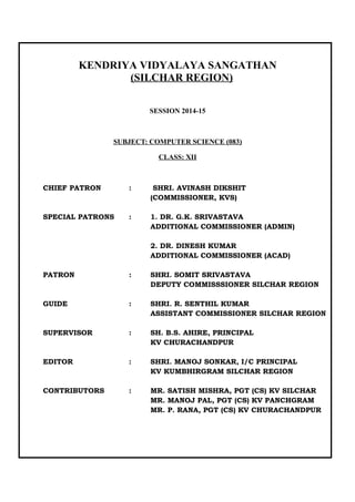 KENDRIYA VIDYALAYA SANGATHAN
(SILCHAR REGION)
SESSION 2014-15
SUBJECT: COMPUTER SCIENCE (083)
CLASS: XII
CHIEF PATRON : SHRI. AVINASH DIKSHIT
(COMMISSIONER, KVS)
SPECIAL PATRONS : 1. DR. G.K. SRIVASTAVA
ADDITIONAL COMMISSIONER (ADMIN)
2. DR. DINESH KUMAR
ADDITIONAL COMMISSIONER (ACAD)
PATRON : SHRI. SOMIT SRIVASTAVA
DEPUTY COMMISSSIONER SILCHAR REGION
GUIDE : SHRI. R. SENTHIL KUMAR
ASSISTANT COMMISSIONER SILCHAR REGION
SUPERVISOR : SH. B.S. AHIRE, PRINCIPAL
KV CHURACHANDPUR
EDITOR : SHRI. MANOJ SONKAR, I/C PRINCIPAL
KV KUMBHIRGRAM SILCHAR REGION
CONTRIBUTORS : MR. SATISH MISHRA, PGT (CS) KV SILCHAR
MR. MANOJ PAL, PGT (CS) KV PANCHGRAM
MR. P. RANA, PGT (CS) KV CHURACHANDPUR
 
