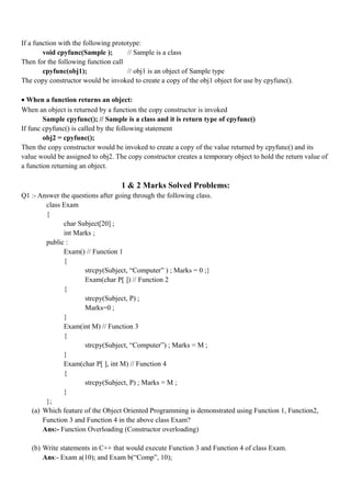 If a function with the following prototype:
void cpyfunc(Sample ); // Sample is a class
Then for the following function call
cpyfunc(obj1); // obj1 is an object of Sample type
The copy constructor would be invoked to create a copy of the obj1 object for use by cpyfunc().
• When a function returns an object:
When an object is returned by a function the copy constructor is invoked
Sample cpyfunc(); // Sample is a class and it is return type of cpyfunc()
If func cpyfunc() is called by the following statement
obj2 = cpyfunc();
Then the copy constructor would be invoked to create a copy of the value returned by cpyfunc() and its
value would be assigned to obj2. The copy constructor creates a temporary object to hold the return value of
a function returning an object.
1 & 2 Marks Solved Problems:
Q1 :- Answer the questions after going through the following class.
class Exam
{
char Subject[20] ;
int Marks ;
public :
Exam() // Function 1
{
strcpy(Subject, “Computer” ) ; Marks = 0 ;}
Exam(char P[ ]) // Function 2
{
strcpy(Subject, P) ;
Marks=0 ;
}
Exam(int M) // Function 3
{
strcpy(Subject, “Computer”) ; Marks = M ;
}
Exam(char P[ ], int M) // Function 4
{
strcpy(Subject, P) ; Marks = M ;
}
};
(a) Which feature of the Object Oriented Programming is demonstrated using Function 1, Function2,
Function 3 and Function 4 in the above class Exam?
Ans:- Function Overloading (Constructor overloading)
(b) Write statements in C++ that would execute Function 3 and Function 4 of class Exam.
Ans:- Exam a(10); and Exam b(“Comp”, 10);
 