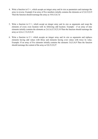 4. Write a function in C++, which accepts an integer array and its size as parameters and rearrange the
array in reverse. Example if an array of five members initially contains the elements as 6,7,8,13,9,19
Then the function should rearrange the array as 19,9,13,8,7,6
5. Write a function in C++, which accept an integer array and its size as arguments and swap the
elements of every even location with its following odd location. Example : if an array of nine
elements initially contains the elements as 2,4,1,6,5,7,9,23,10 Then the function should rearrange the
array as 4,2,6,1,7,5,23,9,10
6. Write a function in C++ which accepts an integer array and its size as arguments and replaces
elements having odd values with thrice and elements having even values with twice its value.
Example: If an array of five elements initially contains the elements 3,4,5,16,9 Then the function
should rearrange the content of the array as 9,8,15,32,27
 
