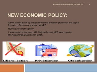 NEW ECONOMIC POLICY:
A new plan in action by the government to influence production and capital
formation of a country is known as NEP.
NEP-New economic policy
It was started in the year 1991. Major effects of NEP were done by
P.V.Narasimhan& Manmohan Singh.
Kishan Lal sharma(BBA,MBA)MLZS 1
 