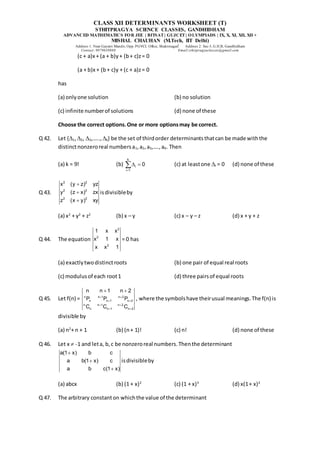 CLASS XII DETERMINANTS WORKSHEET (T)
STHITPRAGYA SCIENCE CLASSES, GANDHIDHAM
ADVANCED MATHEMATICS FOR JEE | BITSAT| GUJCET| OLYMPIADS | IX, X, XI, XII, XII +
MISHAL CHAUHAN (M.Tech, IIT Delhi)
Address 1: Near Gayatri Mandir, Opp. PGVCL Office, Shaktinagar Address 2: Sec-5, G.H.B, Gandhidham
Contact: 9879639888 Email:sthitpragyaclasses@gmail.com
(c + a)x + (a + b)y+ (b+ c)z= 0
(a + b)x + (b+ c)y + (c + a)z= 0
has
(a) onlyone solution (b) no solution
(c) infinite numberof solutions (d) none of these
Choose the correct options.One or more optionsmay be correct.
Q 42. Let {1,2, 3,….., k} be the set of thirdorder determinantsthatcan be made withthe
distinctnonzeroreal numbersa1,a2,a3,….,a9. Then
(a) k = 9! (b)
k
i
i 1
0

 
 (c) at leastone I = 0 (d) none of these
Q 43.
2 2
2 2
2 2
x (y z) yz
y (z x) zx
z (x y) xy



isdivisibleby
(a) x2
+ y2
+ z2
(b) x – y (c) x – y – z (d) x + y + z
Q 44. The equation
2
2
2
1 x x
x 1 x
x x 1
= 0 has
(a) exactlytwodistinctroots (b) one pair of equal real roots
(c) modulusof each root1 (d) three pairsof equal roots
Q 45. Let f(n) = n n 1 n 2
n n 1 n 2
n n 1 n 2
n n 1 n 2
n n 1 n 2
P P P
C C C
 
 
 
 
 
, where the symbolshave theirusual meanings.The f(n) is
divisible by
(a) n2
+ n + 1 (b) (n+ 1)! (c) n! (d) none of these
Q 46. Let x  -1 and leta, b,c be nonzeroreal numbers.Thenthe determinant
a(1 x) b c
a b(1 x) c
a b c(1 x)



isdivisibleby
(a) abcx (b) (1 + x)2
(c) (1 + x)3
(d) x(1+ x)2
Q 47. The arbitrary constanton whichthe value of the determinant
 