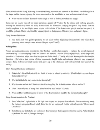 Bama would dawdle along, watching all the entertaining novelties and oddities in the streets. She would gaze at
the shops and the bazaar enjoying the street scenes and so she would take at least an hour to reach home.
4. What was the incident that made Bama laugh as well as feel so provoked and angry?
Bama saw an elderly man of her street carrying a packet of ‘Vadais’ by the strings and walking gingerly,
holding the parcel away from his body. Bama found his manner of carrying the parcel very funny. But her
brother explains to her the higher caste people believed that if the lower caste people touched the parcel it
would be polluted. That’s why the elder was carrying it in that manner. This provokes and angers Bama.
Long Answer Questions:
1. Had Bama not been guided properly by her elder brother regarding untouchability, she would have
grown up into a complex-torn woman. Do you agree? Justify.
Value points:
Annan an understanding and considerate elder brother – guides her properly – explains the social stigma of
untouchability – Elder carrying Vadai not comical but pathetic – victim of social prejudice – Bama angry and
provoked – Frustration might have lead to open and futile revolt – Timely advice of Annan guides her in right
direction – He believe that people of their community should study and outshine others to earn respect of
society. Bama follows his timely advice and grows up to be a balanced and well respected individual of the
society.
Short Answer Questions for Practice:
1. Zitkala-Sa’s friend Judewin tells her that it is better to submit to authority. What kind of a person do you
think Judewin was?
2. Why did Zitkala-Sa start crying in the dining hall?
3. Why does the author feel ‘Spirit tore itself in struggling for its lost freedom, all was useless’?
4. ‘Now I was only one of many little animals driven by a herder!’ Explain.
5. When and how did Bama come to know of the discrimination faced by the marginalized people?
Long Answer questions for Practice:
1. Bama’s brother’s right advice at the right time helped her progress in academics thereby throwing away
the chain of untouchability of which dalits like her are victims of. Justify with reference to ‘Memories of
Childhood’
2. Both Bama and Zitkala-Sa are victims of discrimination that is practiced in the society. What kind of
experience did both of them go through?
100
 