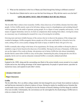 3. What are the similarities in the lives of Bama and Zitkal though they belong to different countries?
4. Describe how Zitkala tried in vain to save her hair from being cut. Why did she want to save her hair?
LONG READING TEXT: THE INVISIBLE MAN BY H.G WELLS
SUMMARY
The Invisible Man is about a lone researcher, Griffin, whose discovery of invisibility alienates him from other
people. At first, Griffin merely wants to be left alone, taking a room in a boardinghouse and secluding himself
with his apparatus. In the midst of ignorant, prying people, he is a figure of some sympathy and mystery. As his
means of support diminishes, however, he feels no compunction about stealing from others, viewing his crimes
as a necessary way of continuing his research for a way of reversing his invisibility.
Growing more and more irritable because of the curious who try to discover the purpose of this strange man
swathed in bandages, Griffin arrogantly throws people out of his room, and finally he is forced to leave his
room, setting off on a cross-country rampage that leads to injury or death for those who get in his way.
Griffin eventually takes refuge in the home of an acquaintance, Dr. Kemp, and confides to Kemp his plans to
establish a reign of terror based on his discovery of invisibility. Having lost all sense of humanity, Griffin does
not see the impact of his words on Kemp, who promises not to betray Griffin but who almost immediately
decides that he cannot allow Griffin to carry out his plans. Summoning the police, Kemp puts his own life in
jeopardy, but he survives and an exhausted, irrational Griffin is eventually subdued and killed.
SETTING
England in the 1890's. Iping and the surrounding area Much of the action initially occurs around or in a couple
of pubs and an inn, thus taking advantage of the natural opportunity for people to spread rumors, speculate on
mysterious issues, and expand on each other’s stories.
CHARACTER LIST
Major Characters
Griffin
The Invisible Man. He is an albino college student who had changed his area of study from medicine to physics
and had become interested in refractive indexes of tissue. During his studies he stumbled across formulas that
would render tissue invisible. Eventually he tries the formula on himself, thinking of all the things he could do
if he were invisible. Unfortunately, the conveniences are far outweighed by the disadvantages; Griffin turns to
crime as a means of survival.
101
 