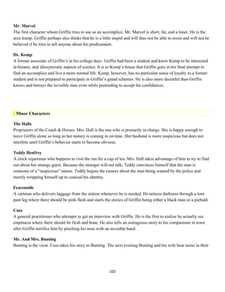 Mr. Marvel
The first character whom Griffin tries to use as an accomplice. Mr. Marvel is short, fat, and a loner. He is the
area tramp. Griffin perhaps also thinks that he is a little stupid and will thus not be able to resist and will not be
believed if he tries to tell anyone about his predicament.
Dr. Kemp
A former associate of Griffin’s in his college days. Griffin had been a student and knew Kemp to be interested
in bizarre, and idiosyncratic aspects of science. It is to Kemp’s house that Griffin goes in his final attempt to
find an accomplice and live a more normal life. Kemp, however, has no particular sense of loyalty to a former
student and is not prepared to participate in Griffin’s grand schemes. He is also more deceitful than Griffin
knows and betrays the invisible man even while pretending to accept his confidences.
Minor Characters
The Halls
Proprietors of the Coach & Horses. Mrs. Hall is the one who is primarily in charge. She is happy enough to
leave Griffin alone so long as her money is coming in on time. Her husband is more suspicious but does not
interfere until Griffin’s behavior starts to become obvious.
Teddy Henfrey
A clock repairman who happens to visit the inn for a cup of tea. Mrs. Hall takes advantage of him to try to find
out about her strange guest. Because the stranger will not talk, Teddy convinces himself that the man is
someone of a “suspicious” nature. Teddy begins the rumors about the man being wanted by the police and
merely wrapping himself up to conceal his identity.
Fearenside
A cartman who delivers luggage from the station whenever he is needed. He notices darkness through a torn
pant leg where there should be pink flesh and starts the stories of Griffin being either a black man or a piebald.
Cuss
A general practitioner who attempts to get an interview with Griffin. He is the first to realize he actually see
emptiness where there should be flesh and bone. He also tells an outrageous story to his companions in town
after Griffin terrifies him by pinching his nose with an invisible hand.
Mr. And Mrs. Bunting
Bunting is the vicar. Cuss takes his story to Bunting. The next evening Bunting and his wife hear noise in their
102
 