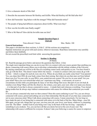 2. Give a character sketch of Mrs Hall
3. Describe the encounter between Mr Henfrey and Griffin. What did Henfrey tell Mr Hall after this?
4. How did Farensides’ dog behave with the stranger? What did Farenside notice?
5. The people of Iping had different conjectures about Griffin. What were they?
6. How was the Invisible man finally caught?
7. Who is Mr Marvel? How did the Invisible man use him?
Sample Question Paper-1
(Solved)
Time allowed: 3 hours Max. Marks: 100
General Instructions:
This paper is divided into three sections; A, B & C. All the sections are compulsory.
Separate instructions are given with each section, wherever necessary. Read these instructions very carefully
and follow them faithfully.
Do not exceed the prescribed word limit while answering the questions:
Section A: Reading
20 Marks
Q1. Read the passage given below and answer the questions that follow. (12m)
The single most important thing you can do in your life is to connect with your source greater than anything you
desire; connecting with source allows you to develop a relationship with the infinite wisdom of the Universe.
By staying connected you will be in the flow & everything comes easily and quickly to you. You have heard it
said, go with the flow. This doesn’t mean follow the masses – it means to connect with your source & go with
its flow – which is unique for each & every one of us. Where do you think you really come from? Your parents?
Yes, you share their DNA & your body comes from their joining. But where do you that stare out from behind
those eyes live? In your cells, in your DNA, your central nervous system? Do you live in your mind? Are you
your mind? Have you ever noticed that when you’ experience any thing – a movement, an event or
circumstance & that while you participate & enjoy or not these things that occur, that part of you sits back &
watches every thing? Many call this the observer, the witness, your sprit, your soul, what ever name you choose
– it is that part of you that is always connected to source – it stands back and witnesses everything. Your eternal
being resides here & always stays indirect communication with source for without that connection you would
die.
If we are always connected why must we then connect? Does this seem confusing to you? Yes, you are always
connected with source, period and nothing can sever that relationship. But the part of you that stays connected is
not in your conscious mind. When I talk about connecting with source, I mean consciously. For too long we
have made the part of our being that is connected with source sit in the back of the bus. Many things - your life
falls apart, you get sick, things don’t go your, you lose your job, your lover, your house, whatever is consuming
your life. The father – mother God of your being won’t stay in the back of the bus for long – especially if
something in you awakens. Yes, you can have all that you desire but not at the cost of your soul. The
relationship with source is different for everyone. It doesn’t take your believing is source for source to empower
104
 
