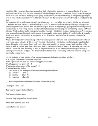 you being. Nor can you tell another person how their relationship with source is supposed to be. It is very
individual experience. It is the most intimate of relationship you will ever experience. Source newer leaves you,
never lie to you, and never makes you feel guilty. Source loves you unconditionally & always says yes to you
even if your belief is such that you feel the universe says no. the universe will support whatever you belief to be
true.
An important fact to understand: the universe always says yes even when you perceive it to be no. when you
experience no, what you are experiencing is your belief in no so the universe says yes by supporting your no.
you define your world. Source does not do that for you. Source is not your ego, your personality or any trait or
characteristic of your being. Source is not your belief structure or your religious undertaking. Source is Divine
Intimate Wisdom. Some call it God, energy, Allah, Yahweh – it is known by many names or none. You can ask
your source about anything and it will answer. It answers by giving you a feeling. If you feel calm & peaceful –
that is your answer – which can be interpreted as yes. If you feel more confuse & at unrest – this can be
interpreted as no.
As you develop your own relationship with your source you will find what form of communication works for
you. There are no set rules & this is a very personal relationship – one that no one but you &source together
share. The point is this: more than a body, more than a personality, or an ego, you are a divine child of the
universe with an eternal sprit. You come from source, you exist because of source, & some day you return to
source. Critical for your wellbeing as well as for your endeavors in this journey of creating your reality &
learning to become the real you – the divine child of the universe – connecting with your source is a step you
must make on your own.
1.1 On the basis of your reading of the passage answer the following questions briefly :-
Why do you find Divine connection important? 2
What significant role does the eternal being play in our life? 2
What happens if we ignore it? 2
What are the other names of the source? 2
What is a beautiful reality? 1
1.2 Find words in the passage which convey meaning similar to the; 3
(a) Dissolve (Para 2)
(b) Identify (Para 3)
(c) Heavenly (Para 4)
Q2. Read the poem and answer the questions that follow: (10m)
Once upon a time , son
they used to laugh with their hearts;
And laugh with their eyes;
But now they laugh only with their teeth,
while their ice block cold eyes
search behind my shadow
105
 