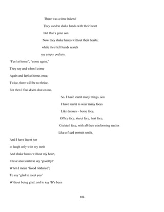 There was a time indeed
They used to shake hands with their heart
But that’s gone son.
Now they shake hands without their hearts;
while their left hands search
my empty pockets.
“Feel at home”, “come again,”
They say and when I come
Again and feel at home, once,
Twice, there will be no thrice-
For then I find doors shut on me.
So, I have learnt many things, son
I have learnt to wear many faces
Like dresses – home face,
Office face, street face, host face,
Cocktail face, with all their conforming smiles
Like a fixed portrait smile.
And I have learnt too
to laugh only with my teeth
And shake hands without my heart,
I have also learnt to say ‘goodbye’
When I mean ‘Good riddance’;
To say ‘glad to meet you’
Without being glad; and to say ‘It’s been
106
 