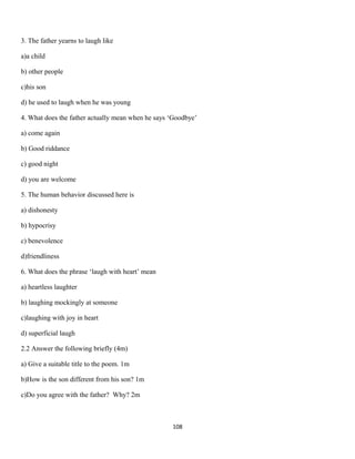 3. The father yearns to laugh like
a)a child
b) other people
c)his son
d) he used to laugh when he was young
4. What does the father actually mean when he says ‘Goodbye’
a) come again
b) Good riddance
c) good night
d) you are welcome
5. The human behavior discussed here is
a) dishonesty
b) hypocrisy
c) benevolence
d)friendliness
6. What does the phrase ‘laugh with heart’ mean
a) heartless laughter
b) laughing mockingly at someone
c)laughing with joy in heart
d) superficial laugh
2.2 Answer the following briefly (4m)
a) Give a suitable title to the poem. 1m
b)How is the son different from his son? 1m
c)Do you agree with the father? Why? 2m
108
 