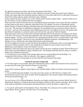 Q3. Read the passage given below and answer the questions that follow: 8m
CURRY leaves do more than lend spike to food. Add them to the list of drugs that control type 2 diabetes.
People who cannot digest fat-containing food have high level of free fatty acids (FFAs) in the blood. Increase in
blood FFAs reduces glucose uptake and leads to type 2 Diabetes.
Insulin initiates the entry of glucose in to cells with the help of insulin receptors (IRs) – a protein which sits on
the cell surfaces. In type 2 diabetes this does not happen.
When curry leaf extract showed promise in countering the disease researchers were excited. But they could not
lay their hands on the elusive compound. Researchers from Visva Bharti University in Santiniketan and the
Indian Institute of Chemical Biology in Kolkata tested each Chemical present in curry leaf extracts and finally
hit on one. “The molecule was identified as mahanine. Its anti-diabetic role was not known and our report is a
novel one”, said one of the researchers Samir Bhattacharya from the Visva Bharti University. The group tested
the effected of mahanine on cultured muscles cells derived from rats and on Diabetic hamsters.
When the muscles cells were treated with insulin plus palmitate (FFA) in the presence of mahanine, the effects
of the FFA were reversed. The team then treated the cells with insulin plus palpitate without mahanine and saw
opposite happen. “Owing to a fat enriched diet for a prolonged period there was a two fold increase in the blood
sugar level in the hamsters. These levels were controlled by mahanine treatment” said Bhattacharya. The
October 14 issue of Molecular and cellular Biochemistry reported the find.
The FFAs hamper the activity of a gene that directs the production of IR proteins. Hence even though insulin is
released in sufficient quantities there is not enough IRs to facilitate the entry of glucose into the cells.
Bhattacharya said mahanine restores the IR gene’s activity.
Mahanine is destroyed when curry leaves are cooked. So how the curry would leaves help? Tuhin K Biswas of J
B Roy State Ayurvedic Medical College in Kolkata said: “The finding would help find new drugs. It would be
better to have detailed clinical trials.”
1 a) On the basis of your reading of the passage make note on it using heading and sub-headings. Use
recognizable abbreviations, wherever necessary. Also suggest a suitable title.
b) Write a summary of the passage in not more than 80 words using the notes made.
Section-B Advanced writing skill 30marks
4. Your firm requires an accountant. Being the Administrator, draft a suitable advertisement for the said post in
not more than 50 words in the classified columns of a local daily.
Or 4marks
Your school is going to organise Annual Sports meet and drill display. Make an invitation card giving necessary
details.
5. You are Sakshi Garg from Jodhpur. You came across the vacancy of a PGT physics in Jaipur in the
advertisement column of The Times of India. Write an application to the director, Jaipuria International School
for the post mentioned above. 6m
Or
You are Naveen of 65,A.H.Road Bangalore. Recently you bought a mobile phone from the Mobile World, 83,
Mount Road, Bangalore. The phone instrument developed a problem within a month of purchase. Write a letter
to the dealer giving details of the problem and asking him/her to rectify the defect or replace the set.
6 . You are the staff reporter of the Hindustan Times, New Delhi. You witnessed a fire accident in Sarojini
Nagar Market. Write a report in 150-200 words. You are Rani/Raj.
Or
109
 