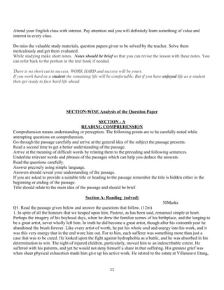 Attend your English class with interest. Pay attention and you will definitely learn something of value and
interest in every class.
Do miss the valuable study materials, question papers given to be solved by the teacher. Solve them
meticulously and get them evaluated.Unnnnn744566+525
While studying make short notes. Notes should be brief so that you can revise the lesson with these notes. You
can refer back to the portion in the text book if needed.
There is no short cut to success. WORK HARD and success will be yours.
If you work hard as a student the remaining life will be comfortable. But if you have enjoyed life as a student
then get ready to face hard life ahead.
SECTION-WISE Analysis of the Question Paper
SECTION - A
READING COMPREHENSION
Comprehension means understanding or perception. The following points are to be carefully noted while
attempting questions on comprehension.
Go through the passage carefully and arrive at the general idea of the subject the passage presents.
Read a second time to get a better understanding of the passage.
Arrive at the meaning of difficult words by relating them to the preceding and following sentences.
Underline relevant words and phrases of the passages which can help you deduce the answers.
Read the questions carefully.
Answer precisely using simple language.
Answers should reveal your understanding of the passage.
If you are asked to provide a suitable title or heading to the passage remember the title is hidden either in the
beginning or ending of the passage.
Title should relate to the main idea of the passage and should be brief.
Section A: Reading (solved)
30Marks
Q1. Read the passage given below and answer the questions that follow. (12m)
1. In spite of all the honours that we heaped upon him, Pasteur, as has been said, remained simple at heart.
Perhaps the imagery of his boyhood days, when he drew the familiar scenes of his birthplace, and the longing to
be a great artist, never wholly left him. In truth he did become a great artist, though after his sixteenth year he
abandoned the brush forever. Like every artist of worth, he put his whole soul and energy into his work, and it
was this very energy that in the end wore him out. For to him, each sufferer was something more than just a
case that was to be cured. He looked upon the fight against hydrophobia as a battle, and he was absorbed in his
determination to win. The sight of injured children, particularly, moved him to an indescribable extent. He
suffered with his patients, and yet he would not deny himself a share in that suffering. His greatest grief was
when sheer physical exhaustion made him give up his active work. He retired to the estate at Villeneuve Etang,
11
 