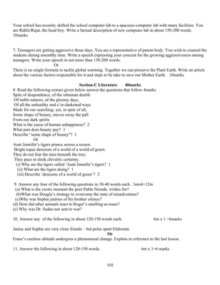 Your school has recently shifted the school computer lab to a spacious computer lab with many facilities. You
are Rakhi/Rajat, the head boy. Write a factual description of new computer lab in about 150-200 words.
10marks
7. Teenagers are getting aggressive these days. You are a representative of parent body. You wish to counsel the
students during assembly time. Write a speech expressing your concern for the growing aggressiveness among
teenagers. Write your speech in not more than 150-200 words.
Or
There is no single formula to tackle global warming. Together we can preserve the Plant Earth. Write an article
about the various factors responsible for it and steps to be take to save our Mother Earth. 10marks
Section-C Literature 40marks
8. Read the following extract given below answer the questions that follow 4marks
Spite of despondence, of the inhuman dearth
Of noble natures, of the gloomy days,
Of all the unhealthy and o’er-darkened ways
Made for our searching: yet, in spite of all,
Some shape of beauty, moves away the pall
From our dark spirits
What is the cause of human unhappiness? 2
What part does beauty pay? 1
Describe “some shape of beauty”? 1
Or
Aunt Jennifer’s tigers prance across a screen.
Bright topaz denizens of a world of a world of green.
They do not fear the men beneath the tree;
They pace in sleek chivalric certainty.
(i) Why are the tigers called ‘Aunt Jennifer’s tigers? 1
(ii) What are the tigers doing? 1
(iii) Describe ‘denizens of a world of green’? 2
9. Answer any four of the following questions in 30-40 words each. 3mx4=12m
(a) What is the exotic moment the poet Pablo Neruda wishes for?
(b)What was Dougla’s strategy to overcome the state of misadventure?
(c)Why was Sophie jealous of his brother silence?
(d) How did other animals react to Roger’s smelling as roses?
(e) Why was Dr. Sadao not sent to war?
10. Answer any of the following in about 120-150 words each. 6m x 1 =6marks
Janise and Sophie are very close friends – but poles apart Elaborate.
Or
Franz’s careless altitude undergoes a phenomenal change. Explain in reference to the last lesson.
11. Answer the following in about 120-150 words. 6m x 1=6 marks
110
 