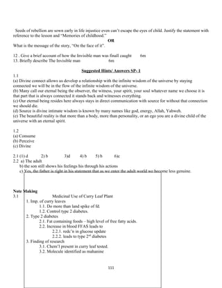 Seeds of rebellion are sown early in life injustice even can’t escape the eyes of child. Justify the statement with
reference to the lesson and “Memories of childhood.”
OR
What is the message of the story, “On the face of it”.
12 . Give a brief account of how the Invisible man was finall caught 6m
13. Briefly describe The Invisible man 6m
Suggested Hints/ Answers SP- 1
1.1
(a) Divine connect allows us develop a relationship with the infinite wisdom of the universe by staying
connected we will be in the flow of the infinite wisdom of the universe.
(b) Many call our eternal being the observer, the witness, your spirit, your soul whatever name we choose it is
that part that is always connected it stands back and witnesses everything.
(c) Our eternal being resides here always stays in direct communication with source for without that connection
we should die.
(d) Source is divine intimate wisdom is known by many names like god, energy, Allah, Yahweh.
(e) The beautiful reality is that more than a body, more than personality, or an ego you are a divine child of the
universe with an eternal spirit.
1.2
(a) Consume
(b) Perceive
(c) Divine
2.1 (1) d 2) b 3)d 4) b 5) b 6)c
2.2 a) The adult
b) the son still shows his feelings his through his actions
c) Yes, the father is right in his statement that as we enter the adult world we become less genuine.
Note Making
3.1 Medicinal Use of Curry Leaf Plant
1. Imp. of curry leaves
1.1. Do more than land spike of fd.
1.2. Control type 2 diabetes.
2. Type 2 diabetes
2.1. Fat containing foods – high level of free fatty acids.
2.2. Increase in blood FFAS leads to
2.2.1. redc’n in glucose update
2.2.2. leads to type 2nd
diabetes
3. Finding of research
3.1. Chem’l present in curry leaf tested.
3.2. Molecule identified as mahanine
111
 