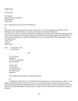 Jodhpur(Raj.)
26 July 2010
The Director
Jaipuria International School
Scandia Road
Jaipur (Raj.)
Sub. : Application For the post of a PGT (Physics)
Sir
In response of the advertisement in The Times of India dt. 25 July, 2010 regarding the selection of PGT
(Physics) in your reputed Institution, I wish to offer myself as a candidate for the same.
I am thirty years of age, enjoying sound health. I thoroughly enjoy working with a team that is dedicated to the
noble cause of education .I have a good academic record with 10 years teaching experience as PGT(Physics) .
I assume that I shall render my selfless and dedicated services, if I am provided with an opportunity to serve
your organization.
Yours Truly
Sakshi
Sakshi Garg
Encl. 1. Curriculum- Vitae
2. Testimonials
OR
65, A.H. Road,
Bangalore
Tel. No. 011-68446846
Ref No. 988262
21 May 2010
P.K.G. dealers
The Mobile World
83, Mount Road
Bangalore
Sub.: Replacement of defective Nokia mobile phone.
Sir
I purchased a Nokia N72 on 12th
April 2010 from your showroom. The cash memo no is 16231. I must
apprise you about the defects which have come in it. A lot of inconvenience has been faced by me and my
professional assignment stands pending because of the picture gallery that is totally non- functional. Even my
battery is giving trouble despite your tall promises .I regret to convey that Nokia N72 has failed to satisfy our
demands.
113
 