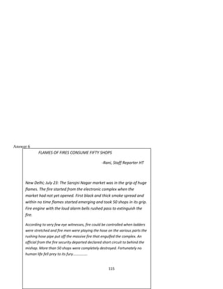 FLAMES OF FIRES CONSUME FIFTY SHOPS
-Rani, Staff Reporter HT
New Delhi; July 23: The Sarojni Nagar market was in the grip of huge
flames. The fire started from the electronic complex when the
market had not yet opened. First black and thick smoke spread and
within no time flames started emerging and took 50 shops in its grip.
Fire engine with the loud alarm bells rushed pass to extinguish the
fire.
According to very few eye witnesses, fire could be controlled when ladders
were stretched and fire men were playing the hose on the various parts the
rushing hose pipe put off the massive fire that engulfed the complex. An
official from the fire security departed declared short circuit to behind the
mishap. More than 50 shops were completely destroyed. Fortunately no
human life fell prey to its fury…………….
Answer 6
115
 
