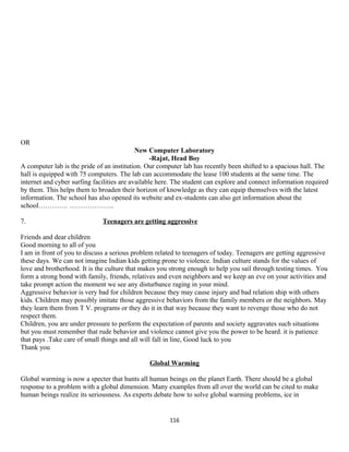 OR
New Computer Laboratory
-Rajat, Head Boy
A computer lab is the pride of an institution. Our computer lab has recently been shifted to a spacious hall. The
hall is equipped with 75 computers. The lab can accommodate the lease 100 students at the same time. The
internet and cyber surfing facilities are available here. The student can explore and connect information required
by them. This helps them to broaden their horizon of knowledge as they can equip themselves with the latest
information. The school has also opened its website and ex-students can also get information about the
school…………. ………………..
7. Teenagers are getting aggressive
Friends and dear children
Good morning to all of you
I am in front of you to discuss a serious problem related to teenagers of today. Teenagers are getting aggressive
these days. We can not imagine Indian kids getting prone to violence. Indian culture stands for the values of
love and brotherhood. It is the culture that makes you strong enough to help you sail through testing times. You
form a strong bond with family, friends, relatives and even neighbors and we keep an eve on your activities and
take prompt action the moment we see any disturbance raging in your mind.
Aggressive behavior is very bad for children because they may cause injury and bad relation ship with others
kids. Children may possibly imitate those aggressive behaviors from the family members or the neighbors. May
they learn them from T V. programs or they do it in that way because they want to revenge those who do not
respect them.
Children, you are under pressure to perform the expectation of parents and society aggravates such situations
but you must remember that rude behavior and violence cannot give you the power to be heard. it is patience
that pays .Take care of small things and all will fall in line, Good luck to you
Thank you
Global Warming
Global warming is now a specter that hunts all human beings on the planet Earth. There should be a global
response to a problem with a global dimension. Many examples from all over the world can be cited to make
human beings realize its seriousness. As experts debate how to solve global warming problems, ice in
116
 