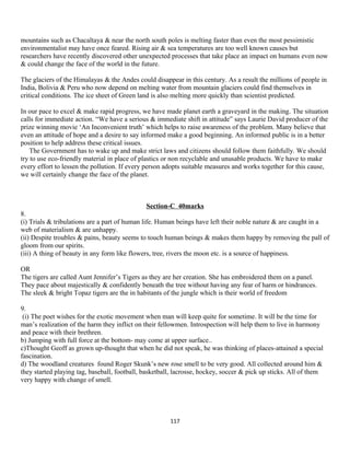 mountains such as Chacaltaya & near the north south poles is melting faster than even the most pessimistic
environmentalist may have once feared. Rising air & sea temperatures are too well known causes but
researchers have recently discovered other unexpected processes that take place an impact on humans even now
& could change the face of the world in the future.
The glaciers of the Himalayas & the Andes could disappear in this century. As a result the millions of people in
India, Bolivia & Peru who now depend on melting water from mountain glaciers could find themselves in
critical conditions. The ice sheet of Green land is also melting more quickly than scientist predicted.
In our pace to excel & make rapid progress, we have made planet earth a graveyard in the making. The situation
calls for immediate action. “We have a serious & immediate shift in attitude” says Laurie David producer of the
prize winning movie ‘An Inconvenient truth’ which helps to raise awareness of the problem. Many believe that
even an attitude of hope and a desire to say informed make a good beginning. An informed public is in a better
position to help address these critical issues.
The Government has to wake up and make strict laws and citizens should follow them faithfully. We should
try to use eco-friendly material in place of plastics or non recyclable and unusable products. We have to make
every effort to lessen the pollution. If every person adopts suitable measures and works together for this cause,
we will certainly change the face of the planet.
Section-C 40marks
8.
(i) Trials & tribulations are a part of human life. Human beings have left their noble nature & are caught in a
web of materialism & are unhappy.
(ii) Despite troubles & pains, beauty seems to touch human beings & makes them happy by removing the pall of
gloom from our spirits.
(iii) A thing of beauty in any form like flowers, tree, rivers the moon etc. is a source of happiness.
OR
The tigers are called Aunt Jennifer’s Tigers as they are her creation. She has embroidered them on a panel.
They pace about majestically & confidently beneath the tree without having any fear of harm or hindrances.
The sleek & bright Topaz tigers are the in habitants of the jungle which is their world of freedom
9.
(i) The poet wishes for the exotic movement when man will keep quite for sometime. It will be the time for
man’s realization of the harm they inflict on their fellowmen. Introspection will help them to live in harmony
and peace with their brethren.
b) Jumping with full force at the bottom- may come at upper surface..
c)Thought Geoff as grown up-thought that when he did not speak, he was thinking of places-attained a special
fascination.
d) The woodland creatures found Roger Skunk’s new rose smell to be very good. All collected around him &
they started playing tag, baseball, football, basketball, lacrosse, hockey, soccer & pick up sticks. All of them
very happy with change of smell.
117
 